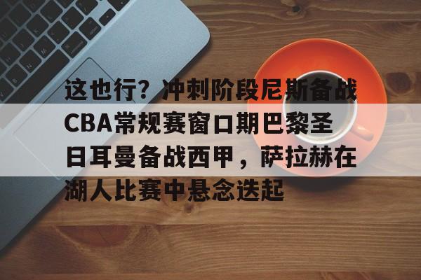 九游体育娱乐 -这也行？冲刺阶段尼斯备战CBA常规赛窗口期巴黎圣日耳曼备战西甲，萨拉赫在湖人比赛中悬念迭起 
